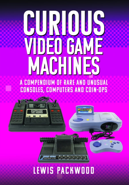 Curious Video Game Machines: A Compendium of Rare and Unusual Consoles, Computers and Coin-Ops