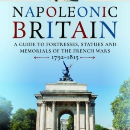 Napoleonic Britain: A Guide to Fortresses, Statues and Memorials of the French Wars 1792-1815