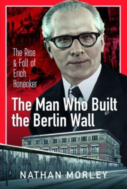 The Man Who Built the Berlin Wall: The Rise and Fall of Erich Honecker