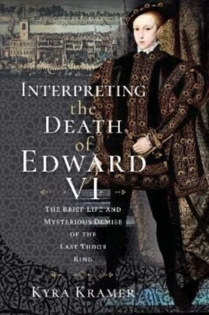 Interpreting the Death of Edward VI: The Life and Mysterious Demise of the Last Tudor King