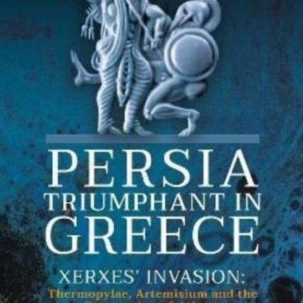 Persia Triumphant in Greece: Xerxes' Invasion: Thermopylae, Artemisium and the Destruction of Athens