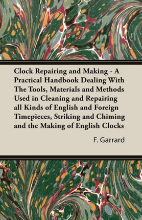 Clock Repairing and Making  A Practical Handbook Dealing with the Tools Materials and Methods Used in Cleaning and Repairing All Kinds of English an