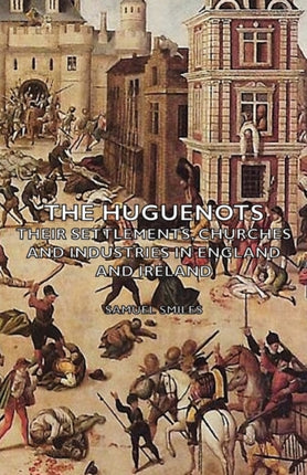 The Huguenots  Their Settlements Churches and Industries in England and Ireland