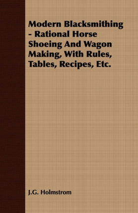 Modern Blacksmithing  Rational Horse Shoeing and Wagon Making with Rules Tables Recipes Etc
