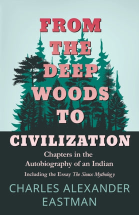 From the Deep Woods to Civilization  Chapters in the Autobiography of an Indian Including the Essay The Sioux Mythology