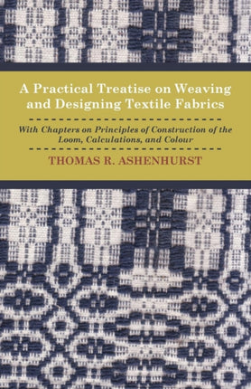 A Practical Treatise on Weaving and Designing Textile Fabrics  With Chapters on Principles of Construction of the Loom Calculations and Colour