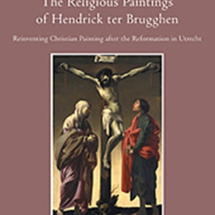 The Religious Paintings of Hendrick ter Brugghen: Reinventing Christian Painting after the Reformation in Utrecht