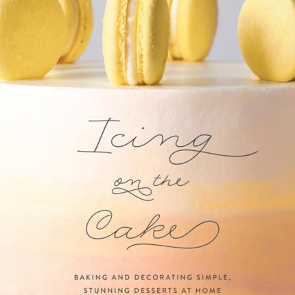 Icing on the Cake: Baking and Decorating Simple, Stunning Desserts at Home