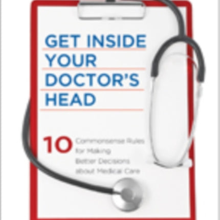 Get Inside Your Doctor's Head: Ten Commonsense Rules for Making Better Decisions about Medical Care