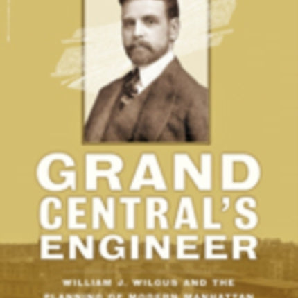 Grand Central's Engineer: William J. Wilgus and the Planning of Modern Manhattan