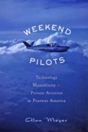 Weekend Pilots: Technology, Masculinity, and Private Aviation in Postwar America