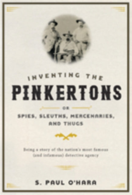 Inventing the Pinkertons; or, Spies, Sleuths, Mercenaries, and Thugs: Being a story of the nation’s most famous (and infamous) detective agency