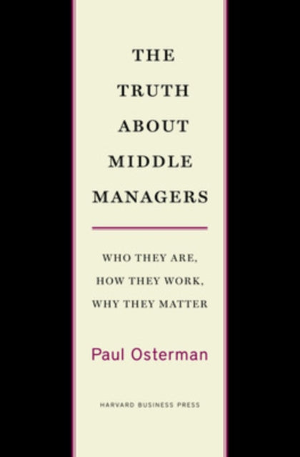 The Truth About Middle Managers: Who They Are, How They Work, Why They Matter