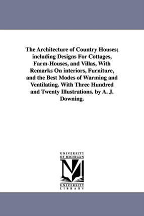 The Architecture of Country Houses; including Designs For Cottages, Farm-Houses, and Villas, With Remarks On interiors, Furniture, and the Best Modes of Warming and Ventilating. With Three Hundred and Twenty Illustrations. by A. J. Downing.