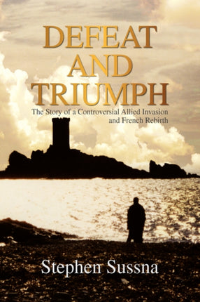 Defeat and Triumph The Story of the Controversial Allied Invasion and French Rebirth