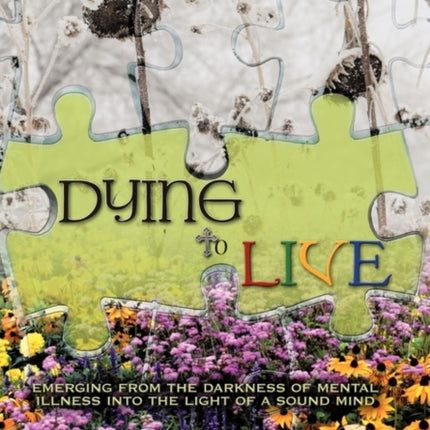 Dying to Live Emerging from the Darkness of Mental Illness Into the Light of a Sound Mind
