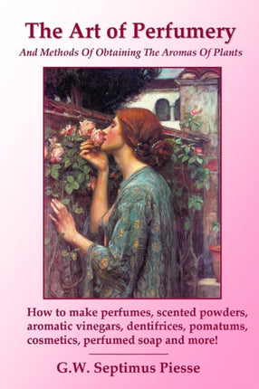 The Art of Perfumery and Methods of Obtaining the Aromas of Plants How to Make Perfumes Scented Powders Aromatic Vinegars Dentifrices Pomatums Cosmetics Perfumed Soap and More