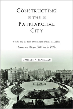 Constructing the Patriarchal City: Gender and the Built Environments of London, Dublin, Toronto, and Chicago, 1870s into the 1940s