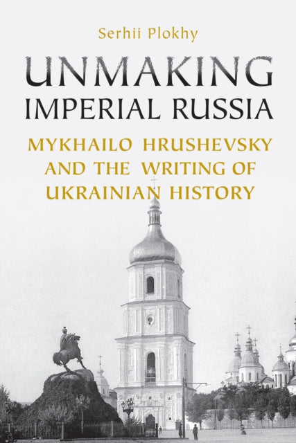 Unmaking Imperial Russia: Mykhailo Hrushevsky and the Writing of Ukrainian History