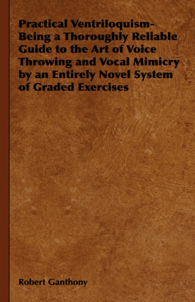 Practical Ventriloquism Being a Thoroughly Reliable Guide to the Art of Voice Throwing and Vocal Mimicry by an Entirely Novel System of Graded Exercises