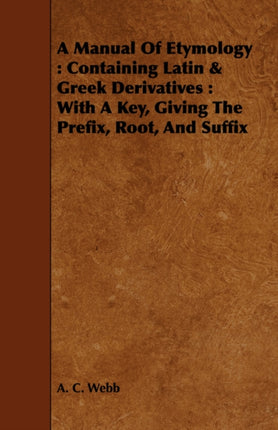A Manual Of Etymology Containing Latin  Greek Derivatives  With A Key Giving The Prefix Root And Suffix