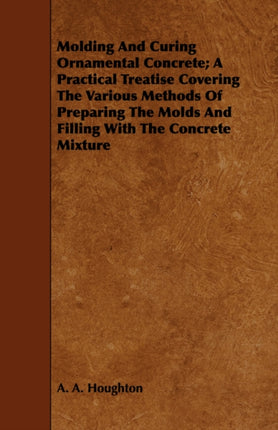 Molding and Curing Ornamental Concrete A Practical Treatise Covering the Various Methods of Preparing the Molds and Filling with the Concrete Mixture