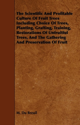 The Scientific and Profitable Culture of Fruit Trees Including Choice of Trees Planting Grafting Training Restorations of Unfruitful Trees Gathering Preservation of Fruit Etc