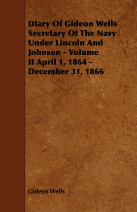 Diary of Gideon Wells Secretary of the Navy Under Lincoln and Johnson  Volume II April 1 1864  December 31 1866