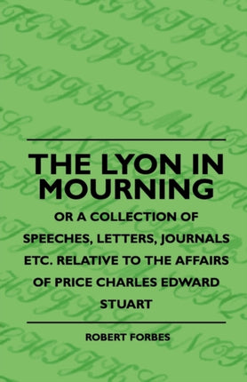 The Lyon In Mourning  Or A Collection Of Speeches Letters Journals Etc Relative To The Affairs Of Price Charles Edward Stuart