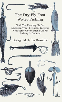 The Dry Fly Fast Water  Fishing With The Floating Fly On American Trout Streams Together With Some Observations On Fly Fishing In General