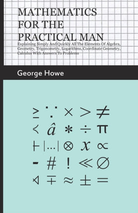 Mathematics For The Practical Man  Explaining Simply And Quickly All The Elements Of Algebra Geometry Trigonometry Logarithms Coordinate Geometry Calculus With Answers To Problems