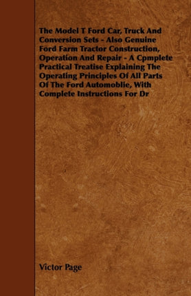 The Model T Ford Car Truck And Conversion Sets  Also Genuine Ford Farm Tractor Construction Operation And Repair  A Cpmplete Practical Treatise  Automoblie With Complete Instructions For Dr