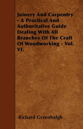 Joinery And Carpentry  A Practical And Authoritative Guide Dealing With All Branches Of The Craft Of Woodworking  Vol VI