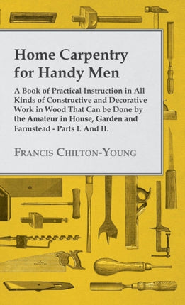 Home Carpentry For Handy Men  A Book Of Practical Instruction In All Kinds Of Constructive And Decorative Work In Wood That Can Be Done By The  Garden And Farmstead  Parts I And II