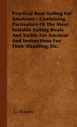 Practical Boat Sailing For Amateurs  Containing Particulars Of The Most Suitable Sailing Boats And Yachts For Amateur And Instructions For Their Handling Etc