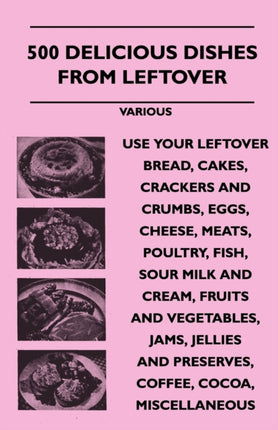500 Delicious Dishes from Leftover  Use Your Leftover Bread Cakes Crackers and Crumbs Eggs Cheese Meats Poultry Fish Sour Milk and Cream Fru