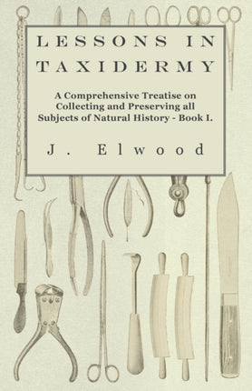 Lessons in Taxidermy  A Comprehensive Treatise on Collecting and Preserving all Subjects of Natural History  Book I