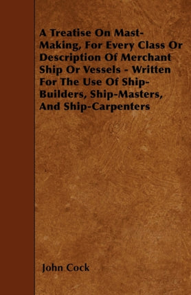 A Treatise On MastMaking For Every Class Or Description Of Merchant Ship Or Vessels  Written For The Use Of ShipBuilders ShipMasters And ShipCarpenters
