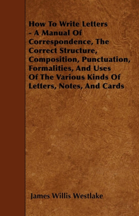 How To Write Letters  A Manual Of Correspondence The Correct Structure Composition Punctuation Formalities And Uses Of The Various Kinds Of Letters Notes And Cards