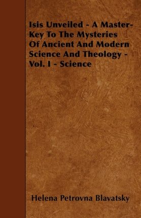Isis Unveiled  A MasterKey To The Mysteries Of Ancient And Modern Science And Theology  Vol I  Science