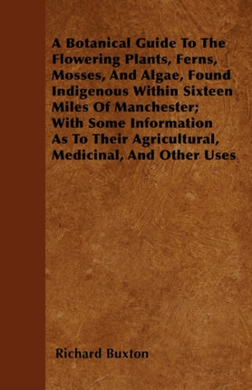 A Botanical Guide To The Flowering Plants Ferns Mosses And Algae Found Indigenous Within Sixteen Miles Of Manchester With Some Information As To Their Agricultural Medicinal And Other Uses