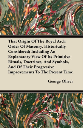 That Origin Of The Royal Arch Order Of Masonry Historically Considered Including An Explanatory View Of Its Primitive Rituals Doctrines And  Progressive Improvements To The Present Time