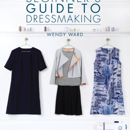 The Beginners Guide to Dressmaking: Sewing Techniques and Patterns to Make Your Own Clothes