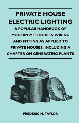 Private House Electric Lighting  A Popular Handbook of Modern Methods in Wiring and Fitting as Applied to Private Houses Including a Chapter on Gene