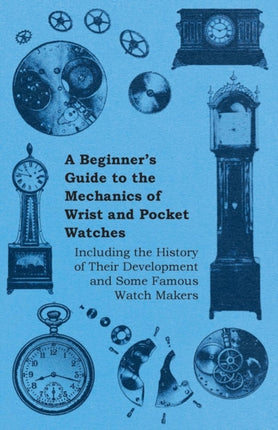 A Beginners Guide to the Mechanics of Wrist and Pocket Watches  Including the History of Their Development and Some Famous Watch Makers