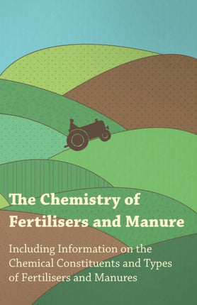 The Chemistry of Fertilisers and Manure  Including Information on the Chemical Constituents and Types of Fertilisers and Manures