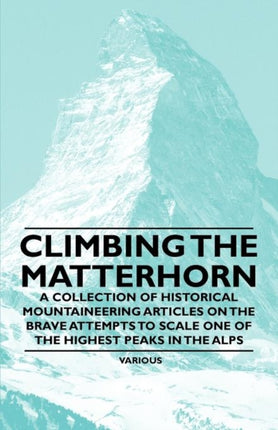 Climbing the Matterhorn  A Collection of Historical Mountaineering Articles on the Brave Attempts to Scale One of the Highest Peaks in the Alps