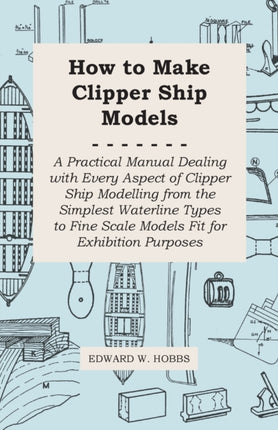 How to Make Clipper Ship Models  A Practical Manual Dealing With Every Aspect of Clipper Ship Modelling From the Simplest Vaterline Types to Fine Scale Models Fit for Exhibition Purposes