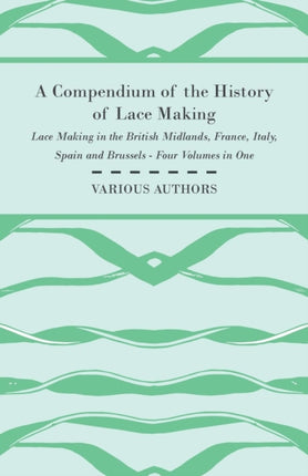 A Compendium of the History of Lace Making  Lace Making in the British Midlands France Italy Spain and Brussels  Four Volumes in One