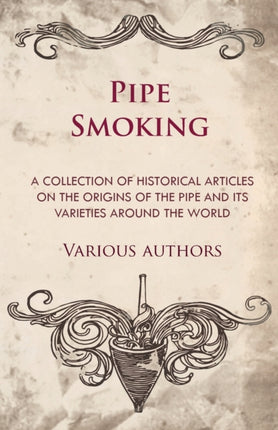 Pipe Smoking  A Collection of Historical Articles on the Origins of the Pipe and Its Varieties Around the World